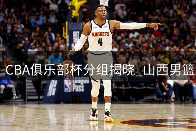 CBA俱乐部杯分组揭晓 山西男篮抽中上签剑指四强